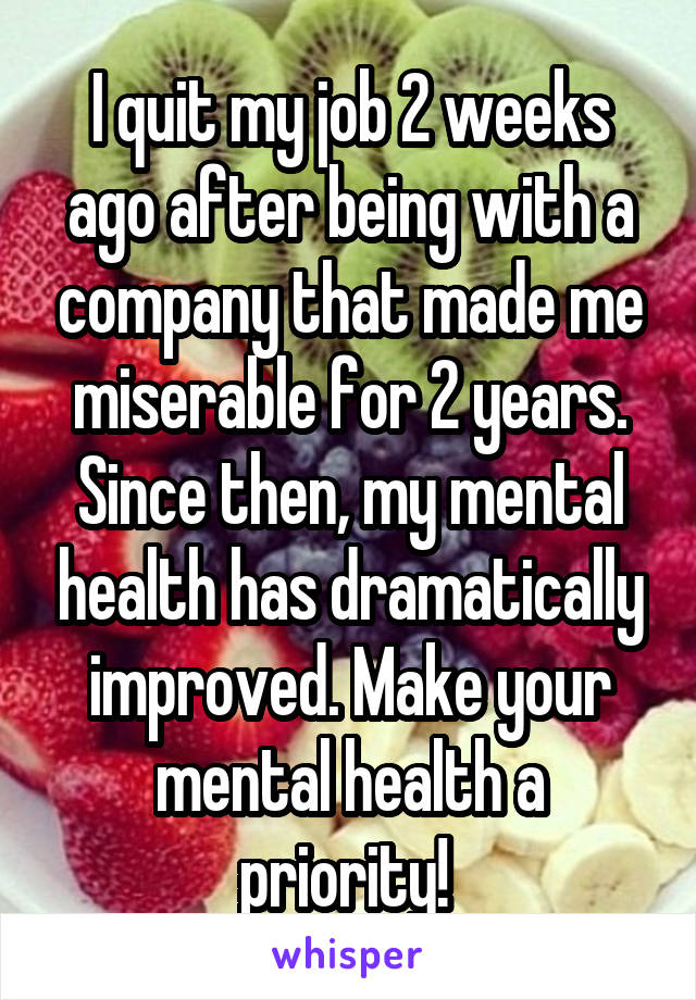 I quit my job 2 weeks ago after being with a company that made me miserable for 2 years. Since then, my mental health has dramatically improved. Make your mental health a priority! 