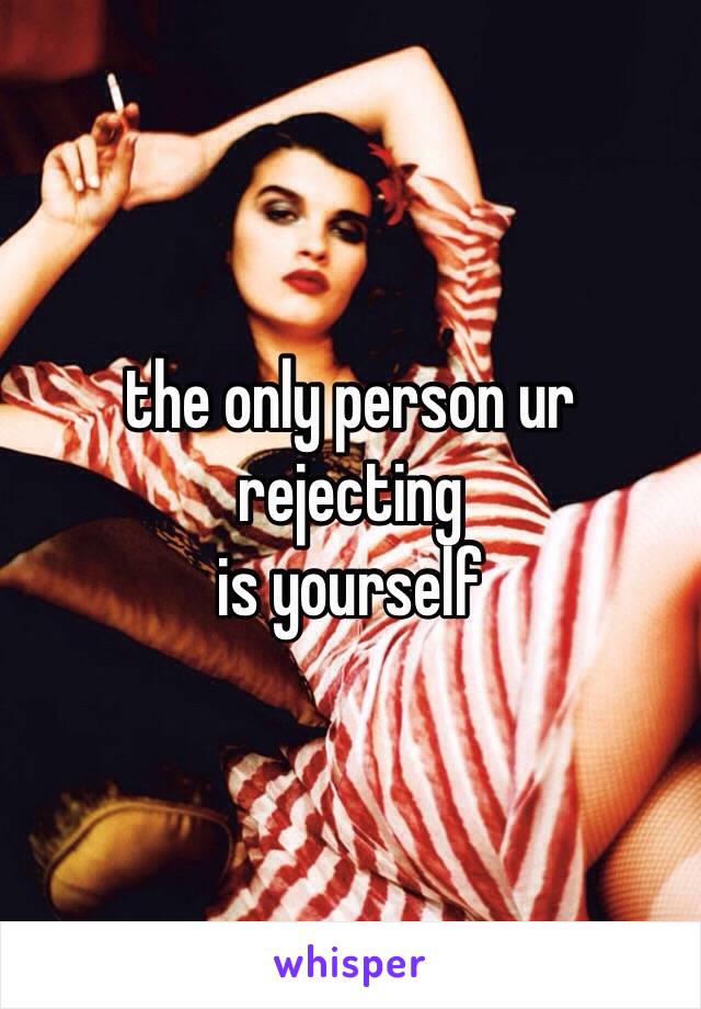 the only person ur rejecting
is yourself