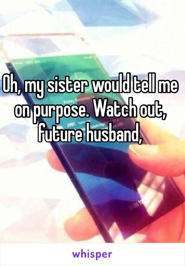 Oh, my sister would tell me on purpose. Watch out, future husband,