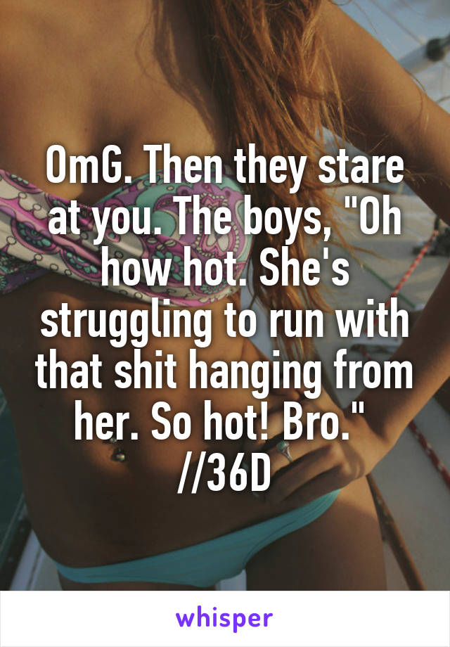 OmG. Then they stare at you. The boys, "Oh how hot. She's struggling to run with that shit hanging from her. So hot! Bro." 
//36D