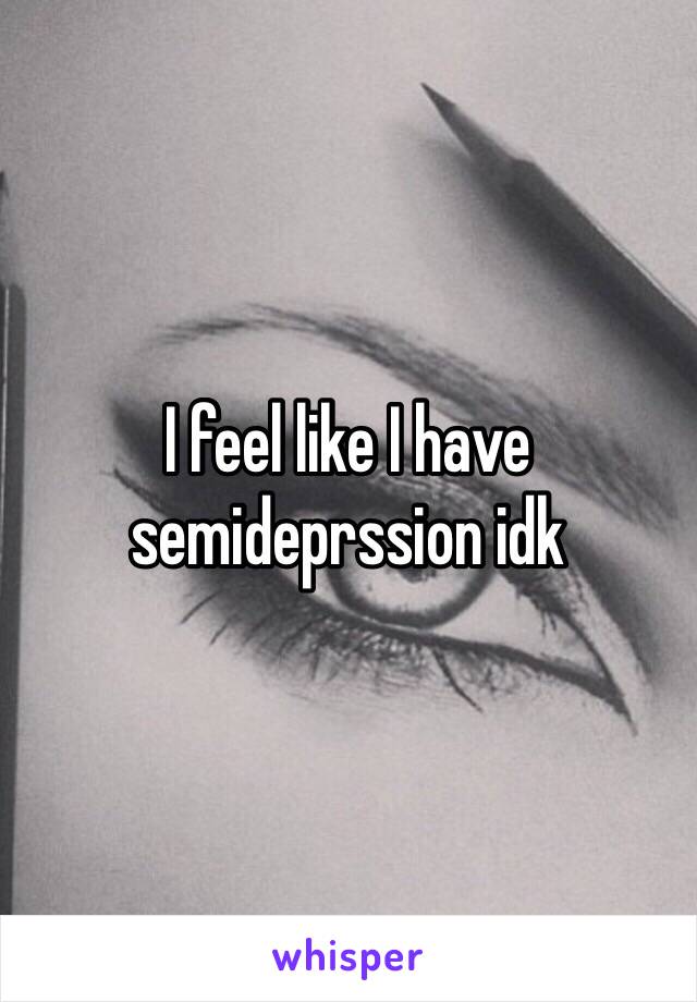 I feel like I have semideprssion idk