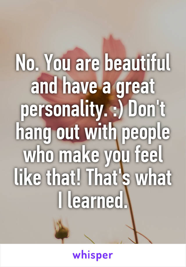No. You are beautiful and have a great personality. :) Don't hang out with people who make you feel like that! That's what I learned.