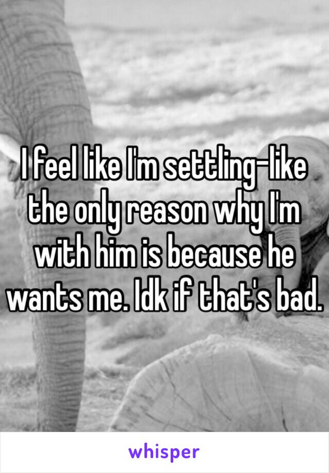 I feel like I'm settling-like the only reason why I'm with him is because he wants me. Idk if that's bad. 