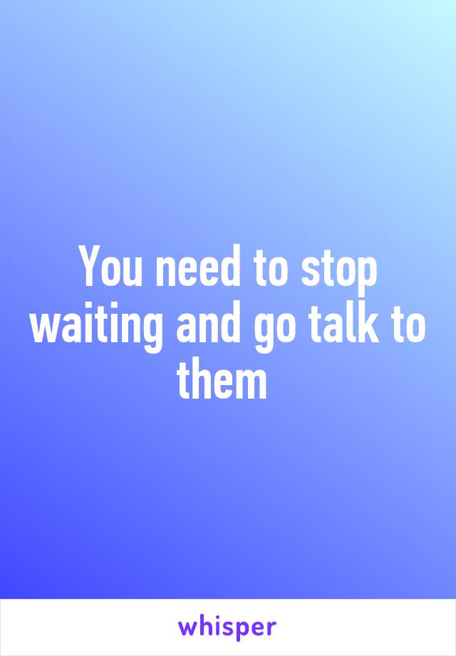 You need to stop waiting and go talk to them 