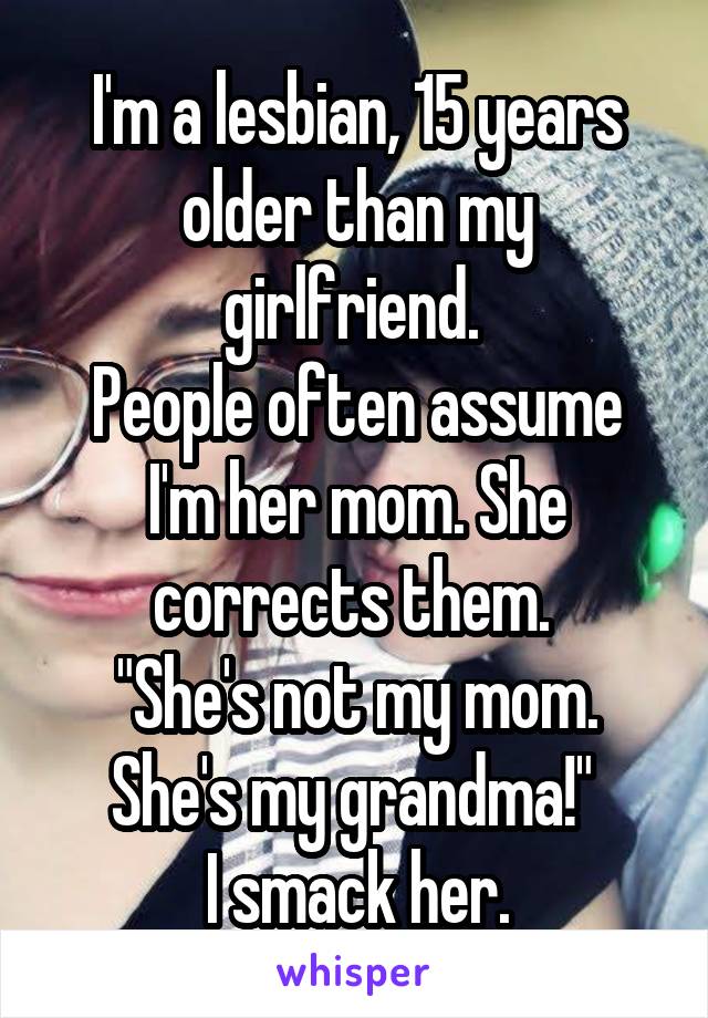 I'm a lesbian, 15 years older than my girlfriend. 
People often assume I'm her mom. She corrects them. 
"She's not my mom.
She's my grandma!" 
I smack her.