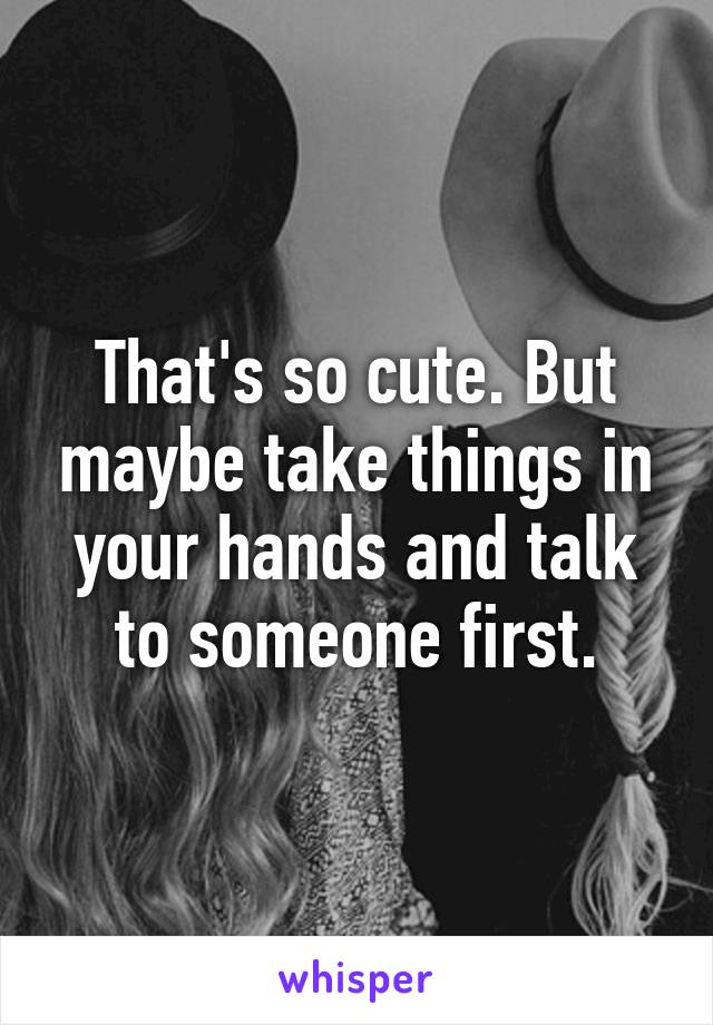 That's so cute. But maybe take things in your hands and talk to someone first.