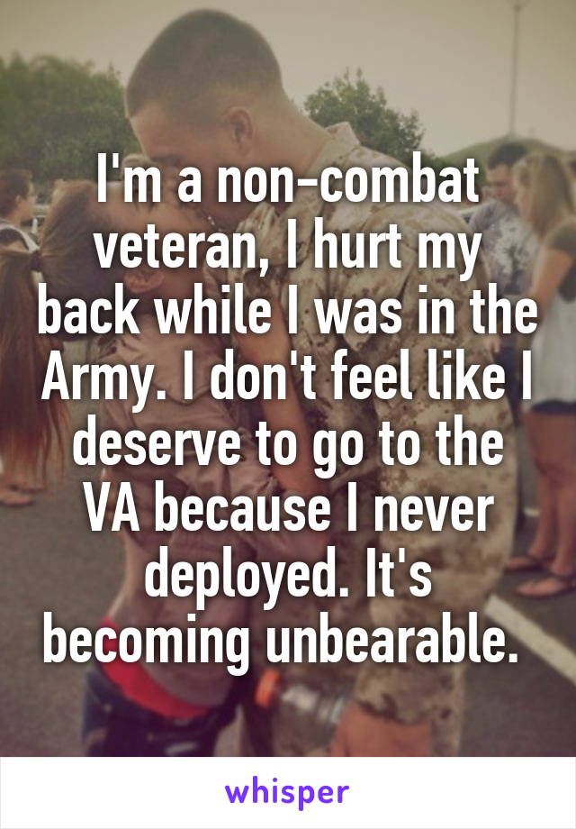 I'm a non-combat veteran, I hurt my back while I was in the Army. I don't feel like I deserve to go to the VA because I never deployed. It's becoming unbearable. 