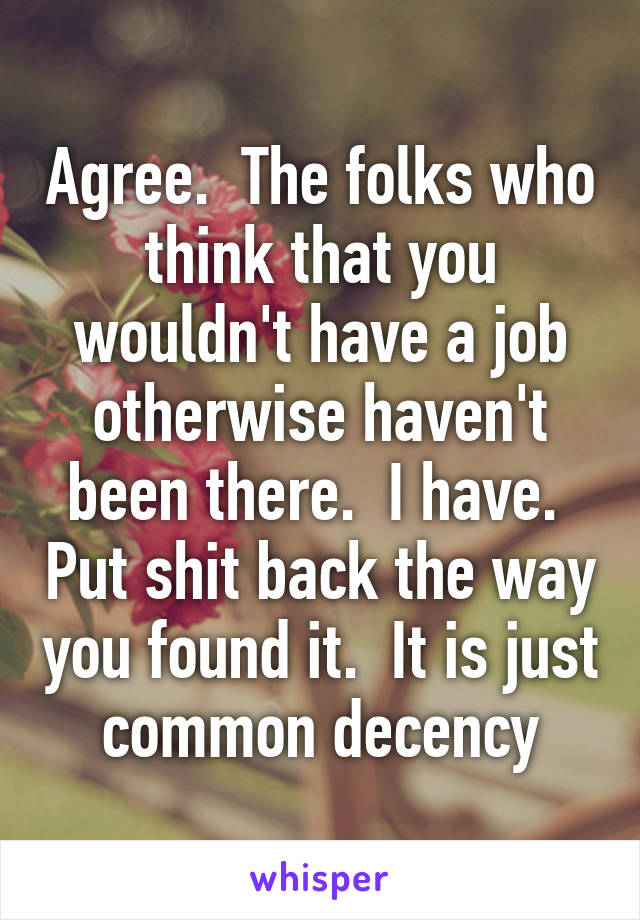 Agree.  The folks who think that you wouldn't have a job otherwise haven't been there.  I have.  Put shit back the way you found it.  It is just common decency