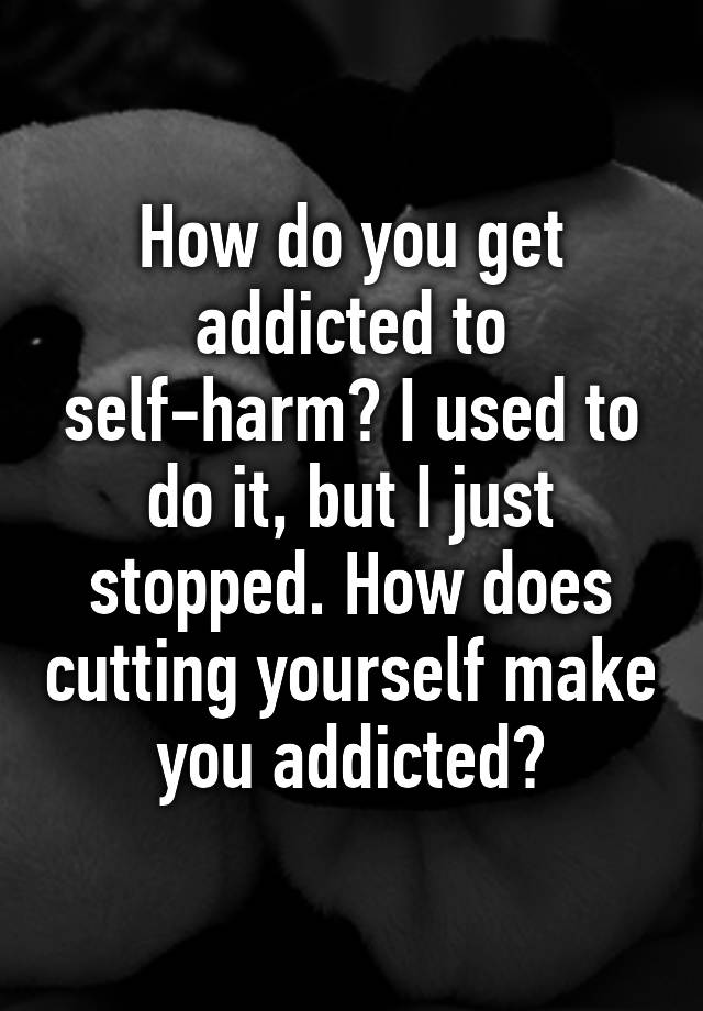 how-do-you-get-addicted-to-self-harm-i-used-to-do-it-but-i-just