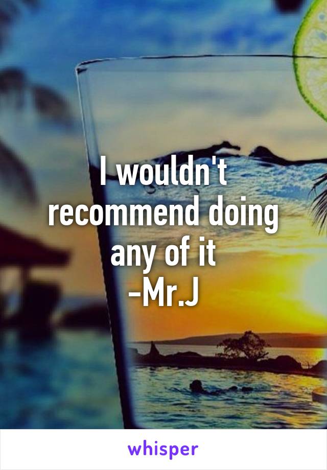 I wouldn't recommend doing any of it
-Mr.J