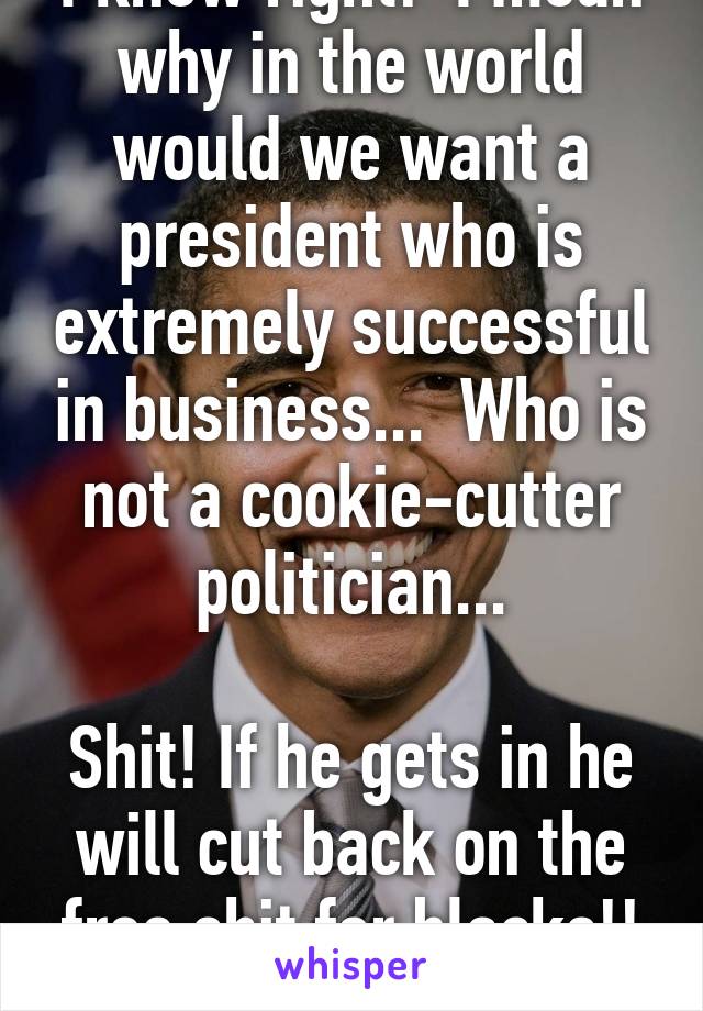 I know right!  I mean why in the world would we want a president who is extremely successful in business...  Who is not a cookie-cutter politician...

Shit! If he gets in he will cut back on the free shit for blacks!! Oh no!