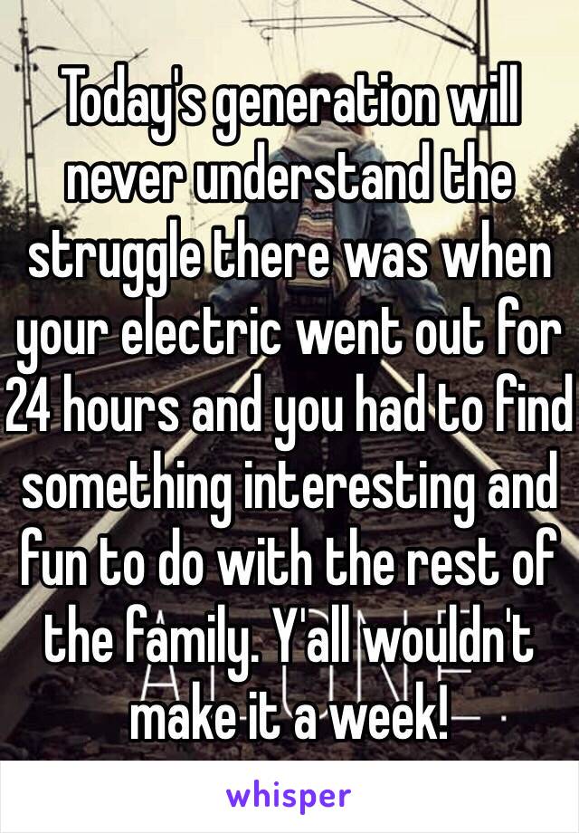 Today's generation will never understand the struggle there was when your electric went out for 24 hours and you had to find something interesting and fun to do with the rest of the family. Y'all wouldn't make it a week!