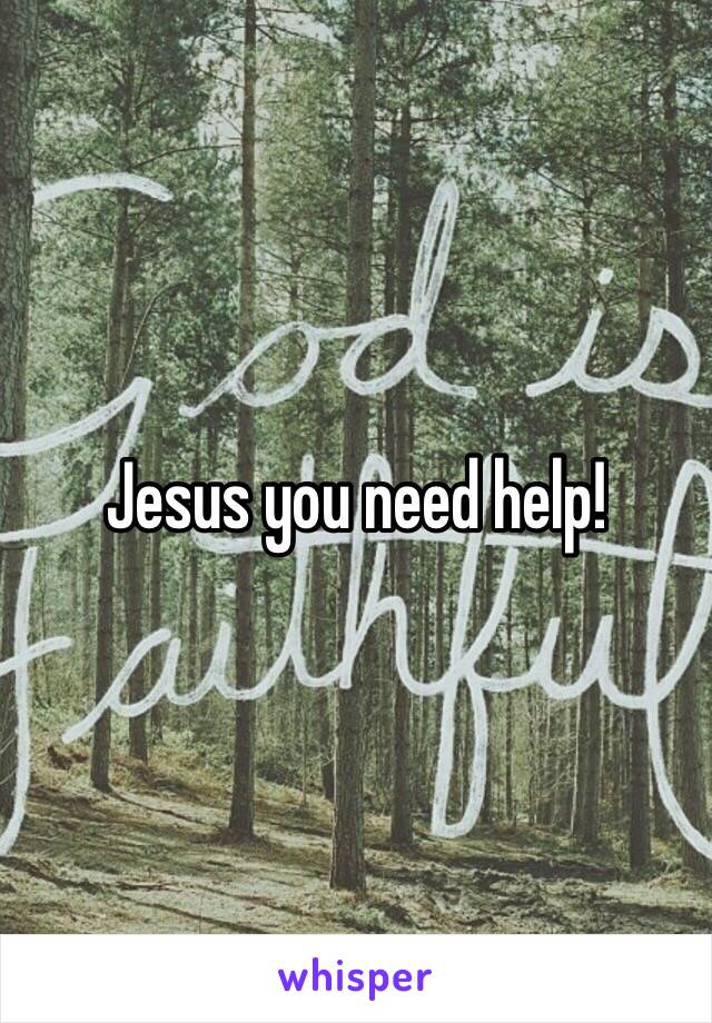 Jesus you need help!