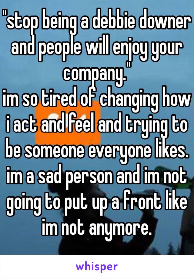 "stop being a debbie downer and people will enjoy your company."
im so tired of changing how i act and feel and trying to be someone everyone likes. im a sad person and im not going to put up a front like im not anymore.