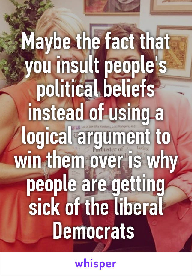 Maybe the fact that you insult people's political beliefs instead of using a logical argument to win them over is why people are getting sick of the liberal Democrats 