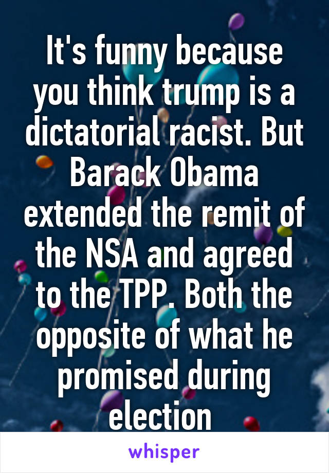 It's funny because you think trump is a dictatorial racist. But Barack Obama extended the remit of the NSA and agreed to the TPP. Both the opposite of what he promised during election 