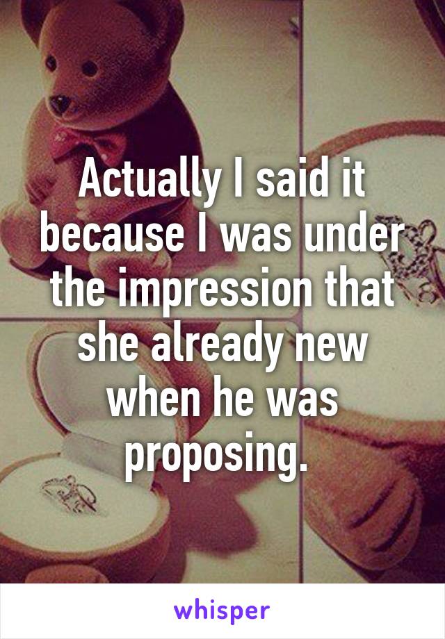 Actually I said it because I was under the impression that she already new when he was proposing. 