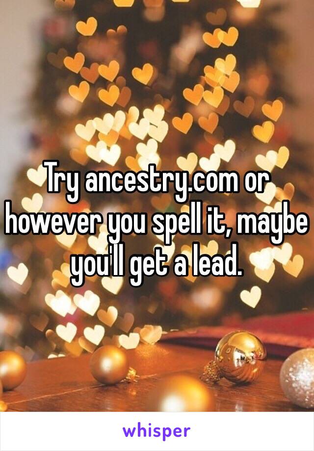 Try ancestry.com or however you spell it, maybe you'll get a lead.