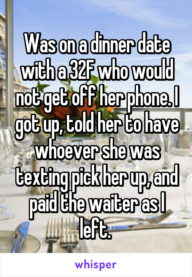 Was on a dinner date with a 32F who would not get off her phone. I got up, told her to have whoever she was texting pick her up, and paid the waiter as I left. 