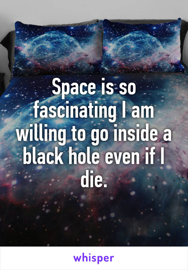 Space is so fascinating I am willing to go inside a black hole even if I die.