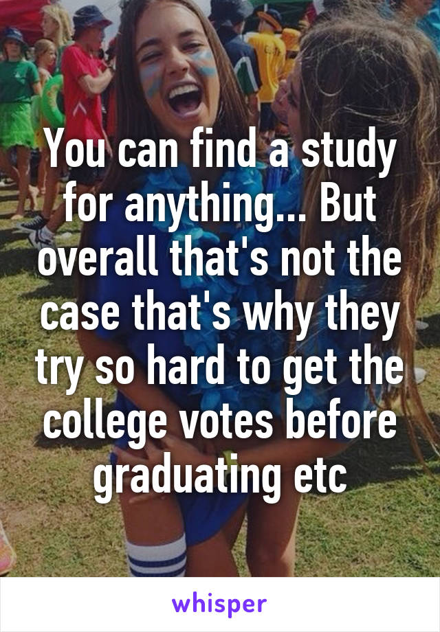 You can find a study for anything... But overall that's not the case that's why they try so hard to get the college votes before graduating etc