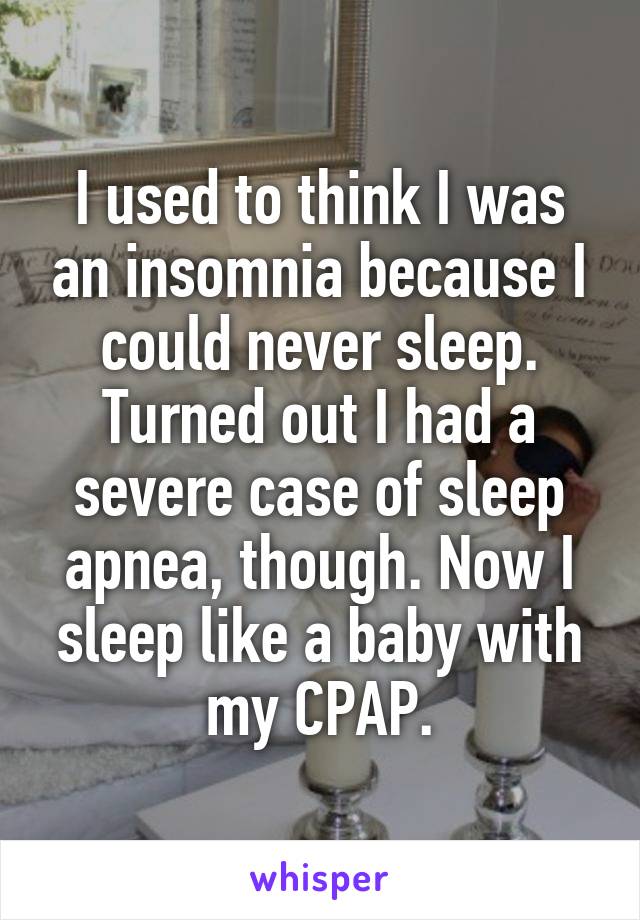 I used to think I was an insomnia because I could never sleep. Turned out I had a severe case of sleep apnea, though. Now I sleep like a baby with my CPAP.