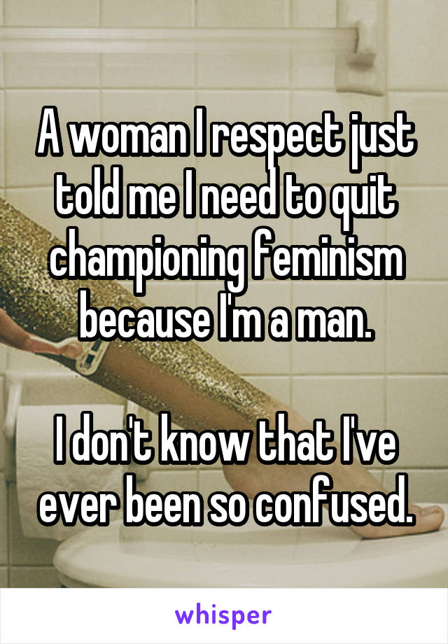 A woman I respect just told me I need to quit championing feminism because I'm a man.

I don't know that I've ever been so confused.