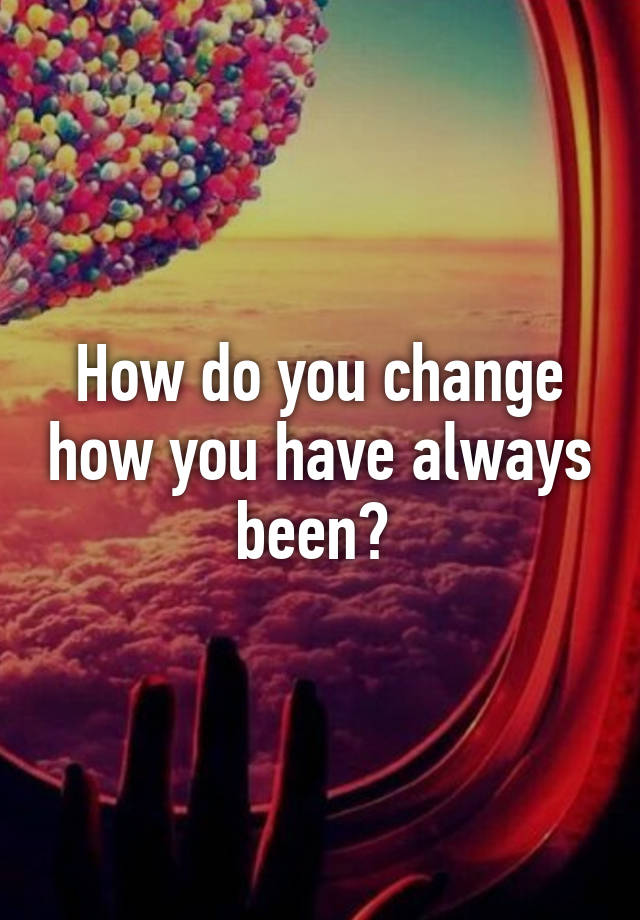 how-do-you-change-how-you-have-always-been