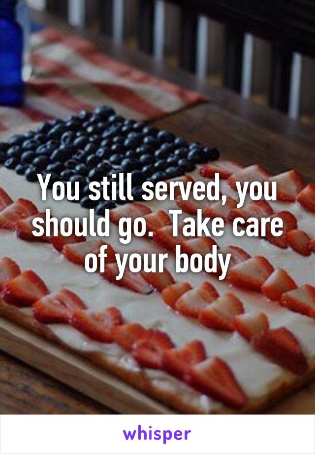 You still served, you should go.  Take care of your body