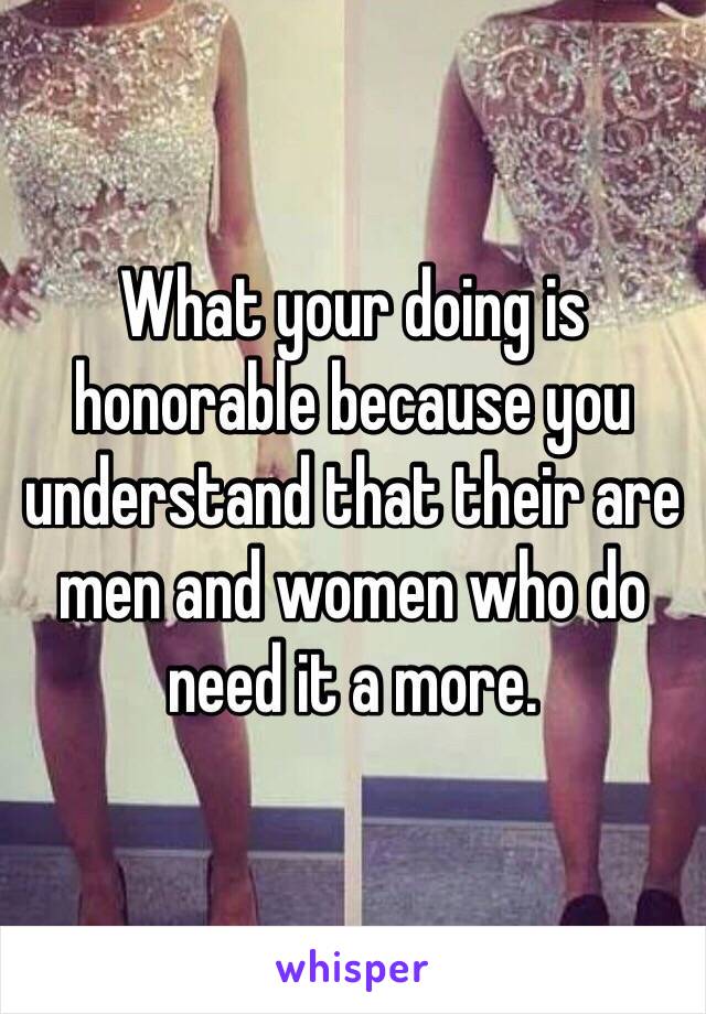 What your doing is honorable because you understand that their are men and women who do need it a more.