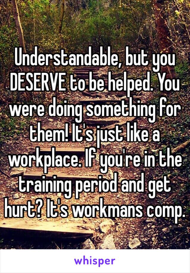 Understandable, but you DESERVE to be helped. You were doing something for them! It's just like a workplace. If you're in the training period and get hurt? It's workmans comp. 