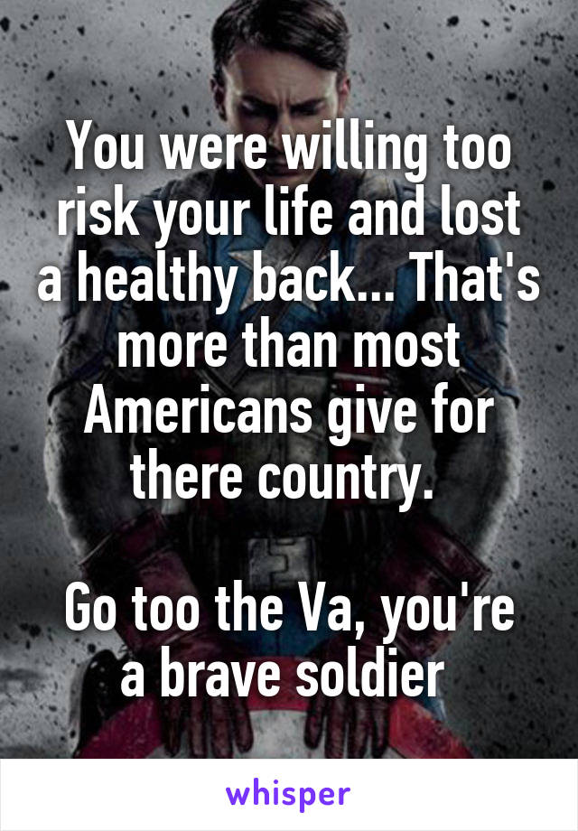 You were willing too risk your life and lost a healthy back... That's more than most Americans give for there country. 

Go too the Va, you're a brave soldier 