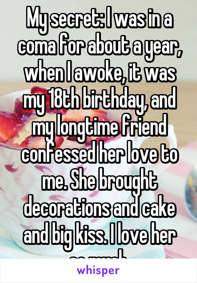 My secret: I was in a coma for about a year, when I awoke, it was my 18th birthday, and my longtime friend confessed her love to me. She brought decorations and cake and big kiss. I love her so much.