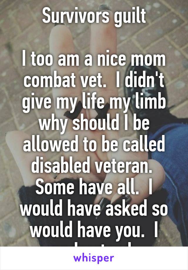 Survivors guilt

I too am a nice mom combat vet.  I didn't give my life my limb why should I be allowed to be called disabled veteran.  Some have all.  I would have asked so would have you.  I understand 