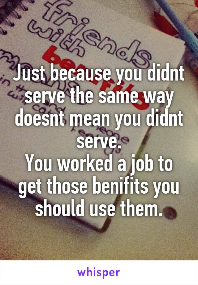 Just because you didnt serve the same way doesnt mean you didnt serve.
You worked a job to get those benifits you should use them.