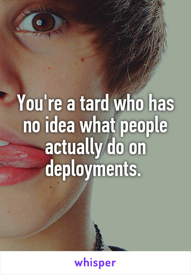 You're a tard who has no idea what people actually do on deployments. 