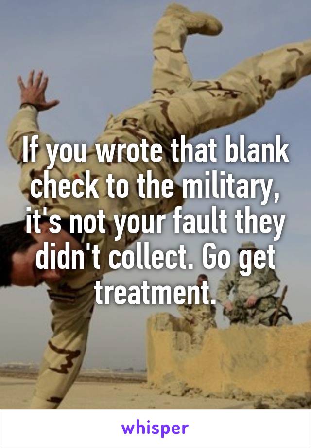 If you wrote that blank check to the military, it's not your fault they didn't collect. Go get treatment.