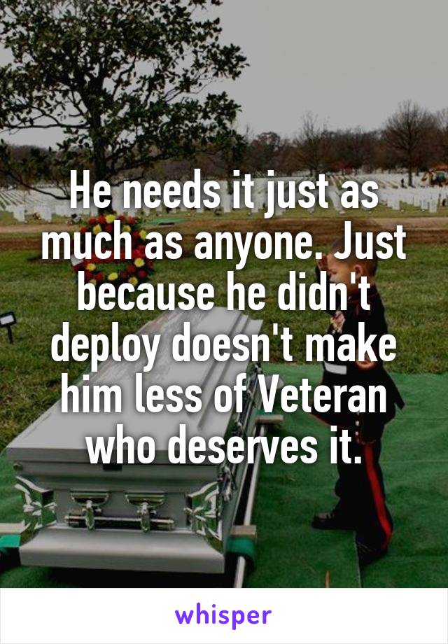 He needs it just as much as anyone. Just because he didn't deploy doesn't make him less of Veteran who deserves it.