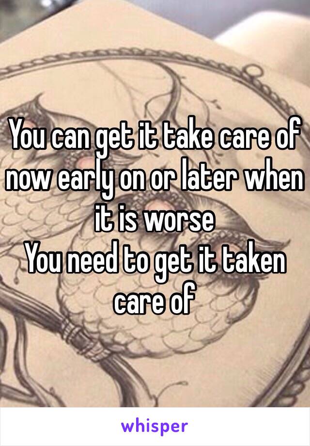 You can get it take care of now early on or later when it is worse 
You need to get it taken care of 