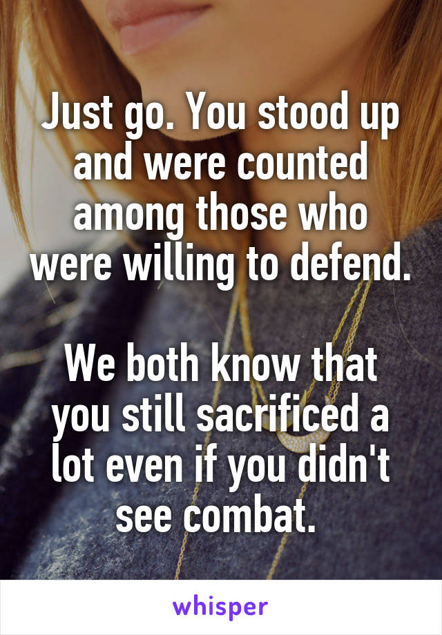 Just go. You stood up and were counted among those who were willing to defend.

We both know that you still sacrificed a lot even if you didn't see combat. 