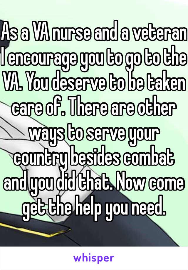 As a VA nurse and a veteran I encourage you to go to the VA. You deserve to be taken care of. There are other ways to serve your country besides combat and you did that. Now come get the help you need. 