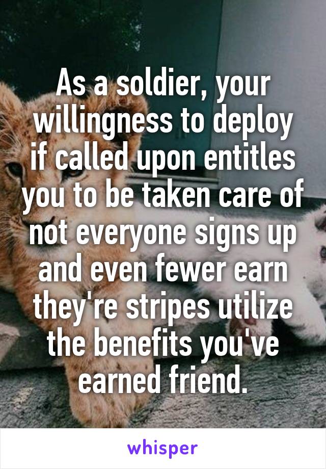 As a soldier, your willingness to deploy if called upon entitles you to be taken care of not everyone signs up and even fewer earn they're stripes utilize the benefits you've earned friend.