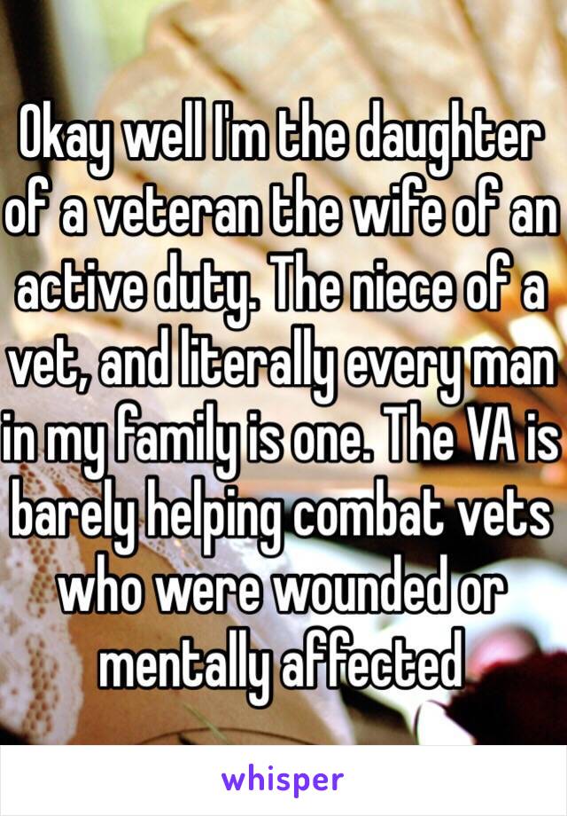 Okay well I'm the daughter of a veteran the wife of an active duty. The niece of a vet, and literally every man in my family is one. The VA is barely helping combat vets who were wounded or mentally affected 