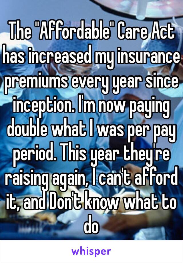 The "Affordable" Care Act has increased my insurance premiums every year since inception. I'm now paying double what I was per pay period. This year they're raising again, I can't afford it, and Don't know what to do