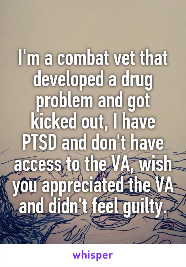 I'm a combat vet that developed a drug problem and got kicked out, I have PTSD and don't have access to the VA, wish you appreciated the VA and didn't feel guilty.