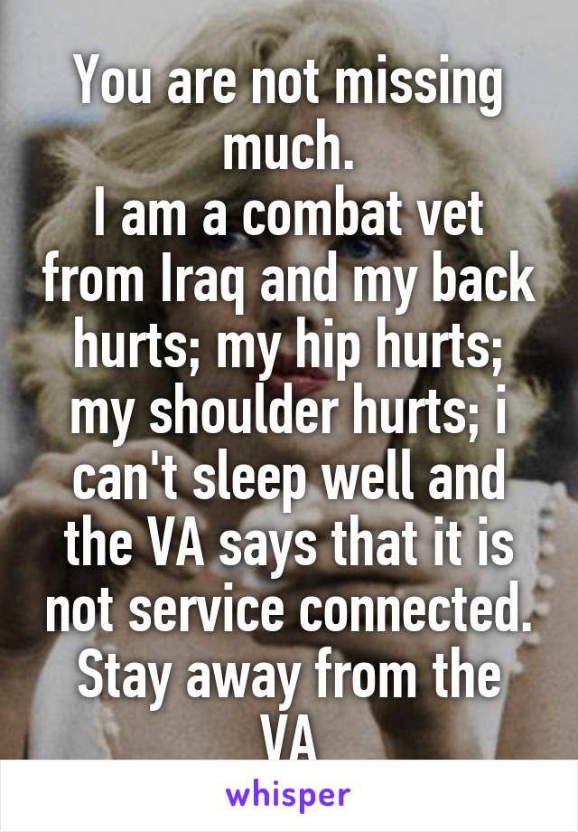 You are not missing much.
I am a combat vet from Iraq and my back hurts; my hip hurts; my shoulder hurts; i can't sleep well and the VA says that it is not service connected.
Stay away from the VA