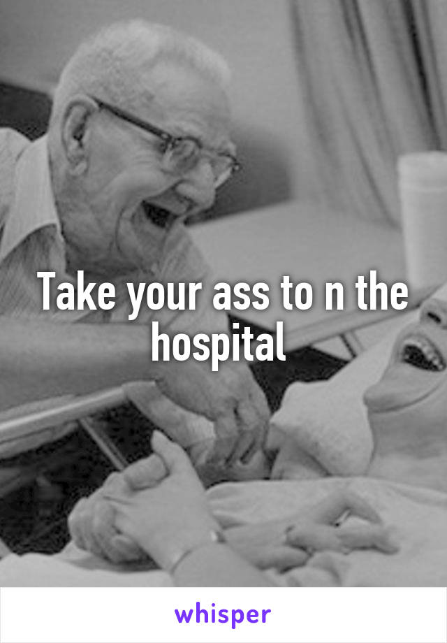 Take your ass to n the hospital 