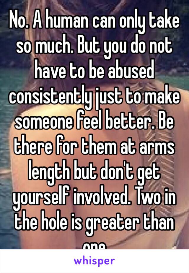 No. A human can only take so much. But you do not have to be abused consistently just to make someone feel better. Be there for them at arms length but don't get yourself involved. Two in the hole is greater than one  