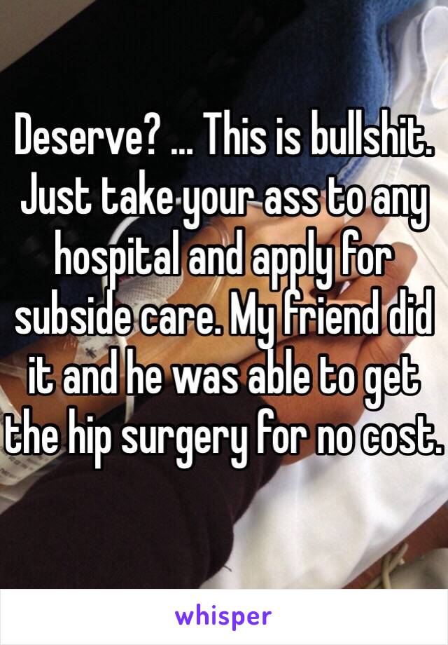 Deserve? ... This is bullshit. Just take your ass to any hospital and apply for subside care. My friend did it and he was able to get the hip surgery for no cost. 