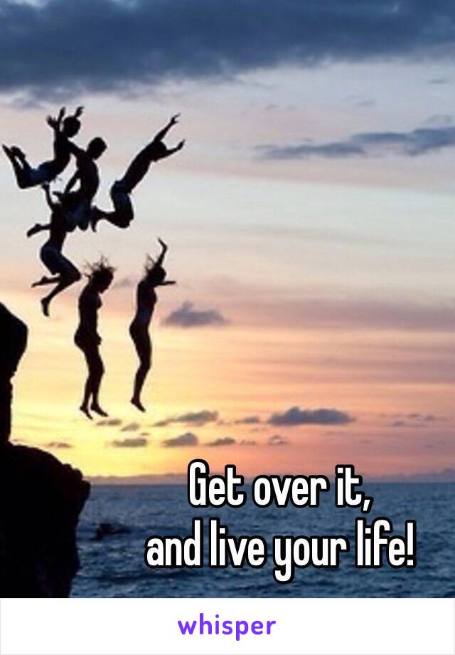 Get over it,
and live your life!